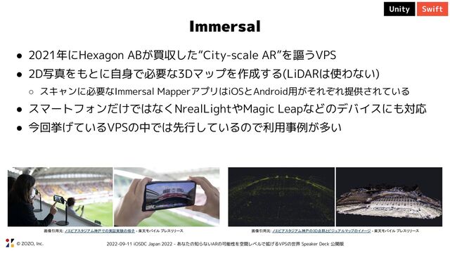 © ZOZO, Inc. 2022-09-11 iOSDC Japan 2022 - あなたの知らないARの可能性を空間レベルで拡げるVPSの世界 Speaker Deck 公開版
Immersal
● 2021年にHexagon ABが買収した“City-scale AR”を謳うVPS
● 2D写真をもとに自身で必要な3Dマップを作成する(LiDARは使わない)
○ スキャンに必要なImmersal MapperアプリはiOSとAndroid用がそれぞれ提供されている
● スマートフォンだけではなくNrealLightやMagic Leapなどのデバイスにも対応
● 今回挙げているVPSの中では先行しているので利用事例が多い
画像引用元: ノエビアスタジアム神戸での実証実験の様子 - 楽天モバイル プレスリリース 画像引用元: ノエビアスタジアム神戸の3D点群とビジュアルマップのイメージ - 楽天モバイル プレスリリース
Unity Swift
