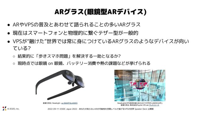 © ZOZO, Inc. 2022-09-11 iOSDC Japan 2022 - あなたの知らないARの可能性を空間レベルで拡げるVPSの世界 Speaker Deck 公開版
ARグラス(眼鏡型ARデバイス)
● ARやVPSの普及とあわせて語られることの多いARグラス
● 現在はスマートフォンと物理的に繋ぐテザー型が一般的
● VPSが“融けた”世界では常に身につけているARグラスのようなデバイスが向い
ている?
○ 結果的に「歩きスマホ問題」を解決する一助となるか?
○ 現時点では眼鏡 on 眼鏡、バッテリー消費や熱の課題などが挙げられる
NrealLightとVPS技術を組み合わせた「HYPER LANDSCAPE」
画像引用元: 株式会社Psychic VR Lab プレスリリース
画像引用元: NrealLight - au SMARTGLASSES
