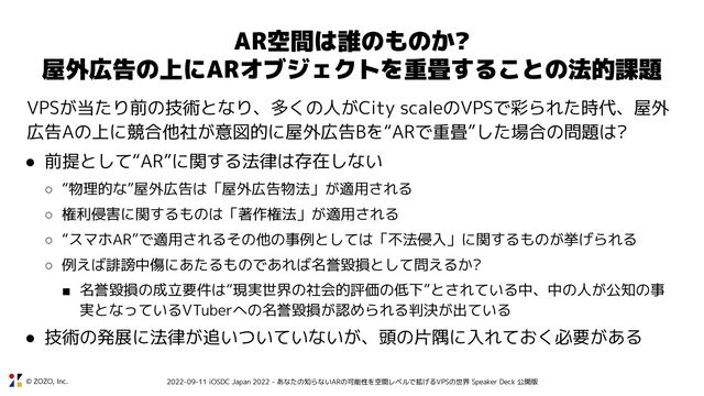 © ZOZO, Inc. 2022-09-11 iOSDC Japan 2022 - あなたの知らないARの可能性を空間レベルで拡げるVPSの世界 Speaker Deck 公開版
AR空間は誰のものか?
屋外広告の上にARオブジェクトを重畳することの法的課題
VPSが当たり前の技術となり、多くの人がCity scaleのVPSで彩られた時代、屋外
広告Aの上に競合他社が意図的に屋外広告Bを“ARで重畳”した場合の問題は?
● 前提として“AR”に関する法律は存在しない
○ “物理的な”屋外広告は「屋外広告物法」が適用される
○ 権利侵害に関するものは「著作権法」が適用される
○ “スマホAR”で適用されるその他の事例としては「不法侵入」に関するものが挙げられる
○ 例えば誹謗中傷にあたるものであれば名誉毀損として問えるか?
■ 名誉毀損の成立要件は“現実世界の社会的評価の低下”とされている中、中の人が公知の事
実となっているVTuberへの名誉毀損が認められる判決が出ている
● 技術の発展に法律が追いついていないが、頭の片隅に入れておく必要がある
