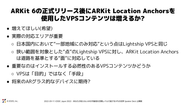 © ZOZO, Inc. 2022-09-11 iOSDC Japan 2022 - あなたの知らないARの可能性を空間レベルで拡げるVPSの世界 Speaker Deck 公開版
ARKit 6の正式リリース後にARKit Location Anchorsを
使用したVPSコンテンツは増えるか?
● 増えてほしい(希望)
● 実際の対応エリアが重要
○ 日本国内において“一部地域にのみ対応”という点はLightship VPSと同じ
○ 狭い範囲を対象とした“点”のLightship VPSに対し、ARKit Location Anchors
は道路を基準とする“面”に対応している
● 重要なのはインストールする必然性のあるVPSコンテンツかどうか
○ VPSは「目的」ではなく「手段」
● 将来のARグラス的なデバイスに期待?
