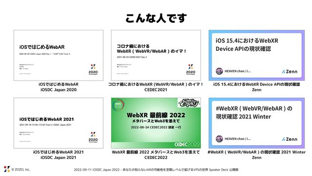 © ZOZO, Inc. 2022-09-11 iOSDC Japan 2022 - あなたの知らないARの可能性を空間レベルで拡げるVPSの世界 Speaker Deck 公開版
こんな人です
iOS 15.4におけるWebXR Device APIの現状確認
Zenn
#WebXR ( WebVR/WebAR ) の現状確認 2021 Winter
Zenn
コロナ禍におけるWebXR (WebVR/WebAR ) のイマ！
CEDEC2021
WebXR 最前線 2022 メタバースとWeb3を添えて
CEDEC2022
iOSではじめるWebAR
iOSDC Japan 2020
iOSではじめるWebAR 2021
iOSDC Japan 2021
