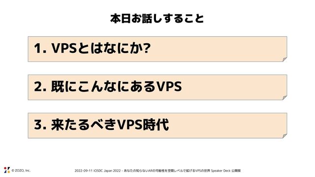 © ZOZO, Inc. 2022-09-11 iOSDC Japan 2022 - あなたの知らないARの可能性を空間レベルで拡げるVPSの世界 Speaker Deck 公開版
本日お話しすること
1. VPSとはなにか?
2. 既にこんなにあるVPS
3. 来たるべきVPS時代
