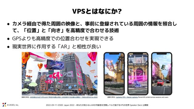 © ZOZO, Inc. 2022-09-11 iOSDC Japan 2022 - あなたの知らないARの可能性を空間レベルで拡げるVPSの世界 Speaker Deck 公開版
VPSとはなにか?
● カメラ経由で得た周囲の映像と、事前に登録されている周囲の情報を照合し
て、「位置」と「向き」を高精度で合わせる技術
● GPSよりも高精度での位置合わせを実現できる
● 現実世界に作用する「AR」と相性が良い
画像引用元: ARを進化させる「VPS」とは？特定の位置と向きに ARを表示する仕組みを解説｜ TIME＆SPACE by KDDI 画像引用元: Lightship VPS – Niantic Lightship Persist AR content across sessions and users
