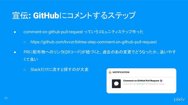 ● comment-on-github-pull-request っていうコミュニティステップ作った
○ https://github.com/kvvzr/bitrise-step-comment-on-github-pull-request
● PRに配布物へのリンク(QRコード)が紐づくと、過去のあの変更でどうなったか、追いやす
くて良い
○ Slackだけに流すと探すのが大変
21
宣伝: GitHubにコメントするステップ
