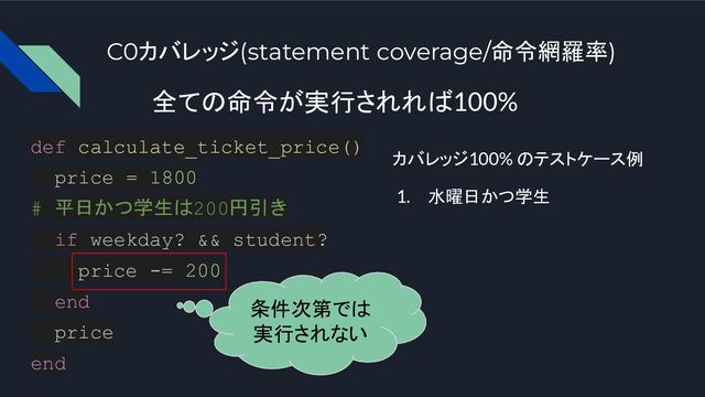 C0カバレッジ(statement coverage/命令網羅率)
全ての命令が実行されれば100%
def calculate_ticket_price()
price = 1800
# 平日かつ学生は200円引き
if weekday? && student?
price -= 200
end
price
end
カバレッジ100% のテストケース例
1. 水曜日かつ学生
条件次第では
実行されない
