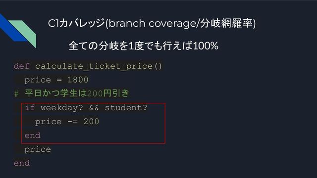 C1カバレッジ(branch coverage/分岐網羅率)
def calculate_ticket_price()
price = 1800
# 平日かつ学生は200円引き
if weekday? && student?
price -= 200
end
price
end
全ての分岐を1度でも行えば100%
