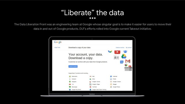 The Data Liberation Front was an engineering team at Google whose singular goal is to make it easier for users to move their
data in and out of Google products. DLF’s efforts rolled into Google current Takeout initiative.
“Liberate” the data

