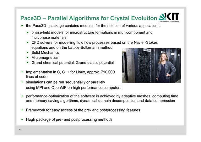4
 the Pace3D - package contains modules for the solution of various applications:
 Implementation in C, C++ for Linux, approx. 710.000
lines of code
 simulations can be run sequentially or parallely
using MPI and OpenMP on high performance computers
 performance-optimization of the software is achieved by adaptive meshes, computing time
and memory saving algorithms, dynamical domain decomposition and data compression
 Framework for easy access of the pre- and postprocessing features
 Hugh package of pre- and postprocessing methods
 phase-field models for microstructure formations in multicomponent and
multiphase materials
 CFD solvers for modelling fluid flow processes based on the Navier-Stokes
equations and on the Lattice-Boltzmann method
 Solid Mechanics
 Micromagnetism
 Grand chemical potential, Grand elastic potential
Pace3D – Parallel Algorithms for Crystal Evolution
