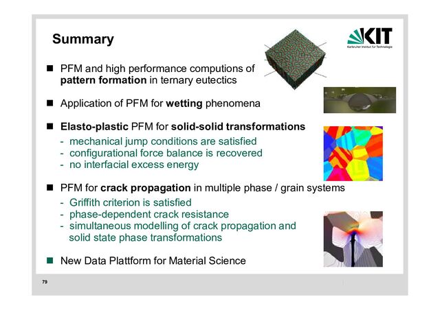 79
Summary
 PFM and high performance computions of
pattern formation in ternary eutectics
 Application of PFM for wetting phenomena
 Elasto-plastic PFM for solid-solid transformations
- mechanical jump conditions are satisfied
- configurational force balance is recovered
- no interfacial excess energy
 PFM for crack propagation in multiple phase / grain systems
- Griffith criterion is satisfied
- phase-dependent crack resistance
- simultaneous modelling of crack propagation and
solid state phase transformations
 New Data Plattform for Material Science
