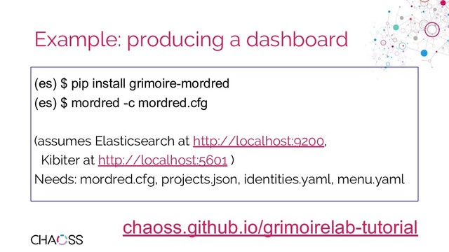 chaoss.community
Example: producing a dashboard
(es) $ pip install grimoire-mordred
(es) $ mordred -c mordred.cfg
(assumes Elasticsearch at http://localhost:9200,
Kibiter at http://localhost:5601 )
Needs: mordred.cfg, projects.json, identities.yaml, menu.yaml
chaoss.github.io/grimoirelab-tutorial
