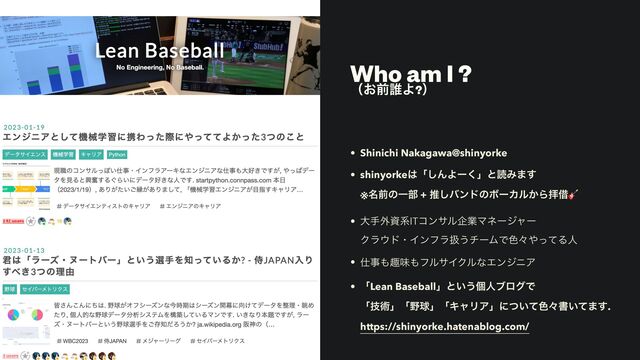 Who am I ?


ʢ͓લ୭Α?ʣ
• Shinichi Nakagawa@shinyorke


• shinyorke͸ʮ͠ΜΑʔ͘ʯͱಡΈ·͢
 
※໊લͷҰ෦ + ਪ͠όϯυͷϘʔΧϧ͔Βഈआ🎸


• େख֎ࢿܥITίϯαϧاۀϚωʔδϟʔ
 
Ϋϥ΢υɾΠϯϑϥѻ͏νʔϜͰ৭ʑ΍ͬͯΔਓ


• ࢓ࣄ΋झຯ΋ϑϧαΠΫϧͳΤϯδχΞ


• ʮLean Baseballʯͱ͍͏ݸਓϒϩάͰ
 
ʮٕज़ʯʮ໺ٿʯʮΩϟϦΞʯʹ͍ͭͯ৭ʑॻ͍ͯ·͢.
 
https://shinyorke.hatenablog.com/
