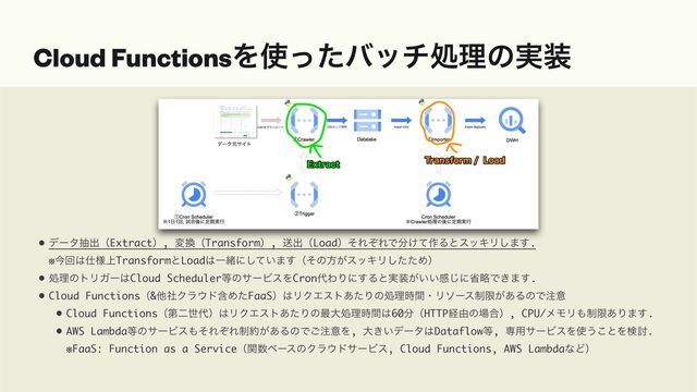 • σʔλநग़ʢExtractʣ, ม׵ʢTransformʣ, ૹग़ʢLoadʣͦΕͧΕͰ෼͚ͯ࡞ΔͱεοΩϦ͠·͢. 
※ࠓճ͸࢓্༷TransformͱLoad͸Ұॹʹ͍ͯ͠·͢ʢͦͷํ͕εοΩϦͨͨ͠Ίʣ
• ॲཧͷτϦΨʔ͸Cloud Scheduler౳ͷαʔϏεΛCron୅ΘΓʹ͢Δͱ࣮૷͕͍͍ײ͡ʹলུͰ͖·͢.
• Cloud Functionsʢ&ଞࣾΫϥ΢υؚΊͨFaaSʣ͸ϦΫΤετ͋ͨΓͷॲཧ࣌ؒɾϦιʔε੍ݶ͕͋ΔͷͰ஫ҙ
• Cloud Functionsʢୈೋੈ୅ʣ͸ϦΫΤετ͋ͨΓͷ࠷େॲཧ࣌ؒ͸60෼ʢHTTPܦ༝ͷ৔߹ʣ, CPU/ϝϞϦ΋੍ݶ͋Γ·͢.
• AWS Lambda౳ͷαʔϏε΋ͦΕͧΕ੍໿͕͋ΔͷͰ͝஫ҙΛ, େ͖͍σʔλ͸Dataflow౳, ઐ༻αʔϏεΛ࢖͏͜ͱΛݕ౼. 
※FaaS: Function as a Serviceʢؔ਺ϕʔεͷΫϥ΢υαʔϏε, Cloud Functions, AWS LambdaͳͲʣ
Cloud FunctionsΛ࢖ͬͨόονॲཧͷ࣮૷
