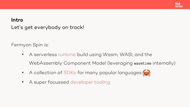 Fermyon Spin is:
• A serverless runtime build using Wasm, WASI, and the
WebAssembly Component Model (leveraging wasmtime internally)
• A collection of SDKs for many popular languages
• A super focussed developer tooling
Intro
Let’s get everybody on track!
🦀
