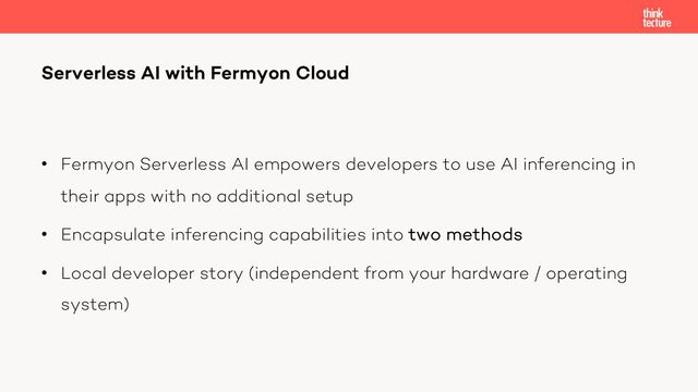 • Fermyon Serverless AI empowers developers to use AI inferencing in
their apps with no additional setup
• Encapsulate inferencing capabilities into two methods
• Local developer story (independent from your hardware / operating
system)
Serverless AI with Fermyon Cloud
