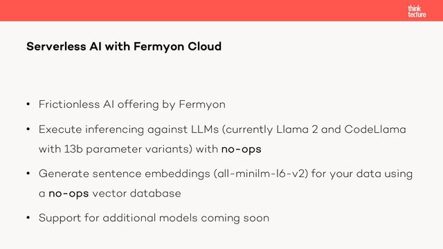 • Frictionless AI offering by Fermyon
• Execute inferencing against LLMs (currently Llama 2 and CodeLlama
with 13b parameter variants) with no-ops
• Generate sentence embeddings (all-minilm-l6-v2) for your data using
a no-ops vector database
• Support for additional models coming soon
Serverless AI with Fermyon Cloud
