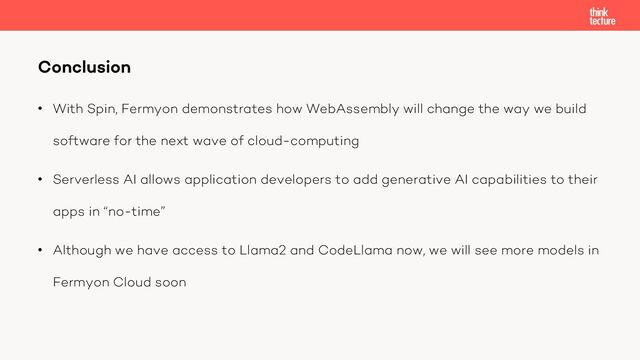 • With Spin, Fermyon demonstrates how WebAssembly will change the way we build
software for the next wave of cloud-computing
• Serverless AI allows application developers to add generative AI capabilities to their
apps in “no-time”
• Although we have access to Llama2 and CodeLlama now, we will see more models in
Fermyon Cloud soon
Conclusion
