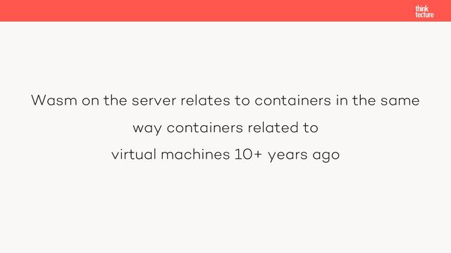 Wasm on the server relates to containers in the same
way containers related to
virtual machines 10+ years ago
