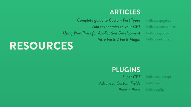 RESOURCES
ARTICLES
Complete guide to Custom Post Types
Add taxonomies to your CPT
Using WordPress for Application Development
Intro Posts 2 Posts Plugin
PLUGINS
Super CPT
Advanced Custom Fields
Posts 2 Posts
holb.cc/supercpt
holb.cc/acf
holb.cc/taxonomies
holb.cc/p2p
holb.cc/cptguide
holb.cc/appdev
holb.cc/introp2p
