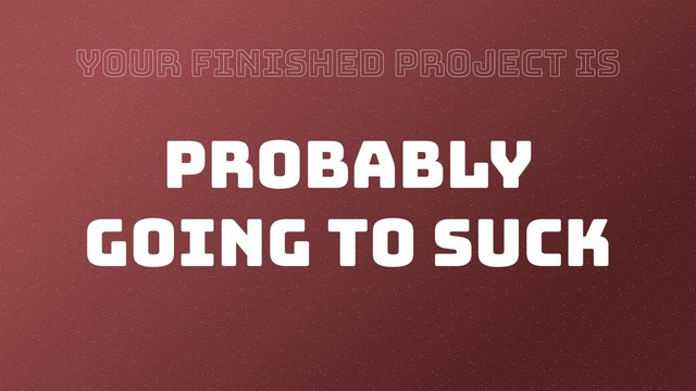 YOUR FINISHED PROJECT IS
PROBABLY
GOING TO SUCK
