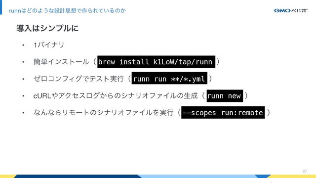 27
runn͸ͲͷΑ͏ͳઃܭࢥ૝Ͱ࡞ΒΕ͍ͯΔͷ͔
ಋೖ͸γϯϓϧʹ
• 1όΠφϦ
• ؆୯Πϯετʔϧʢ brew install k1LoW/tap/runn ʣ
• θϩίϯϑΟάͰςετ࣮ߦʢ runn run **/*.yml ʣ
• cURL΍ΞΫηεϩά͔ΒͷγφϦΦϑΝΠϧͷੜ੒ʢ runn new ʣ
• ͳΜͳΒϦϞʔτͷγφϦΦϑΝΠϧΛ࣮ߦʢ —-scopes run:remote ʣ

