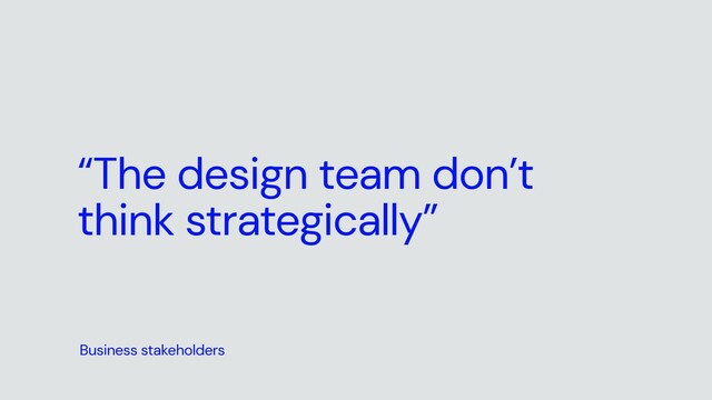 “The design team don’t
think strategically”
Business stakeholders
