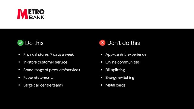 Do this Don’t do this
• Physical stores, 7 days a week


• In-store customer service


• Broad range of products/services


• Paper statements


• Large call centre teams
• App-centric experience


• Online communities


• Bill splitting


• Energy switching


• Metal cards
