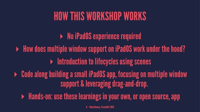 HOW THIS WORKSHOP WORKS
▸ No iPadOS experience required
▸ How does multiple window support on iPadOS work under the hood?
▸ Introduction to lifecycles using scenes
▸ Code along building a small iPadOS app, focusing on multiple window
support & leveraging drag-and-drop.
▸ Hands-on: use these learnings in your own, or open source, app
6 — @basthomas, FrenchKit 2019

