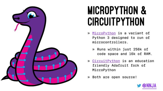 MicroPython &
CircuitPython
» MicroPython is a variant of
Python 3 designed to run of
microcontrollers.
» Runs within just 256k of
code space and 16k of RAM.
» CircuitPython is an education
friendly Adafruit fork of
MicroPython
» Both are open source!
@nnja
