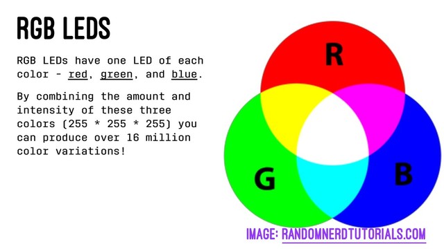 RGB LEDs
RGB LEDs have one LED of each
color - red, green, and blue.
By combining the amount and
intensity of these three
colors (255 * 255 * 255) you
can produce over 16 million
color variations!
image: randomnerdtutorials.com
