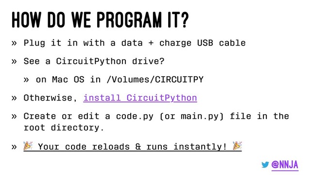 How do we program it?
» Plug it in with a data + charge USB cable
» See a CircuitPython drive?
» on Mac OS in /Volumes/CIRCUITPY
» Otherwise, install CircuitPython
» Create or edit a code.py (or main.py) ﬁle in the
root directory.
»
!
Your code reloads & runs instantly!
@nnja
