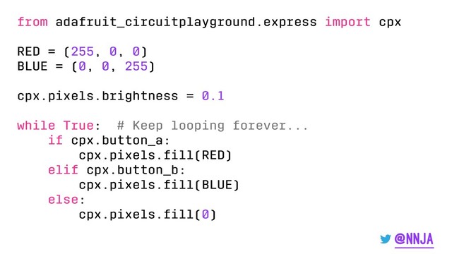 from adafruit_circuitplayground.express import cpx
RED = (255, 0, 0)
BLUE = (0, 0, 255)
cpx.pixels.brightness = 0.1
while True: # Keep looping forever...
if cpx.button_a:
cpx.pixels.ﬁll(RED)
elif cpx.button_b:
cpx.pixels.ﬁll(BLUE)
else:
cpx.pixels.ﬁll(0)
@nnja
