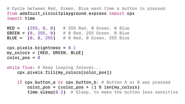 # Cycle between Red, Green, Blue each time a button is pressed
from adafruit_circuitplayground.express import cpx
import time
RED = (255, 0, 0) # 255 Red, 0 Green, 0 Blue
GREEN = (0, 255, 0) # 0 Red, 255 Green, 0 Blue
BLUE = (0, 0, 255) # 0 Red, 0 Green, 255 Blue
cpx.pixels.brightness = 0.1
my_colors = [RED, GREEN, BLUE]
color_pos = 0
while True: # Keep looping forever...
cpx.pixels.ﬁll(my_colors[color_pos])
if cpx.button_a or cpx.button_b: # Button A or B was pressed
color_pos = (color_pos + 1) % len(my_colors)
time.sleep(0.2) # Sleep, to make the button less sensitive
