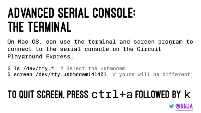 advanced serial console:
the terminal
On Mac OS, can use the terminal and screen program to
connect to the serial console on the Circuit
Playground Express.
$ ls /dev/tty.* # Select the usbmodem
$ screen /dev/tty.usbmodem141401 # yours will be different!
To quit screen, press ctrl+a followed by k
@nnja
