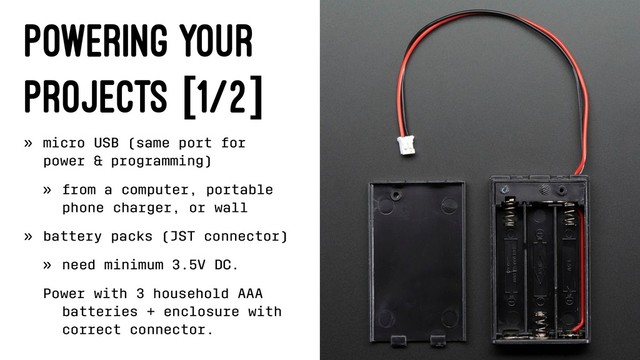 Powering Your
Projects [1/2]
» micro USB (same port for
power & programming)
» from a computer, portable
phone charger, or wall
» battery packs (JST connector)
» need minimum 3.5V DC.
Power with 3 household AAA
batteries + enclosure with
correct connector.
