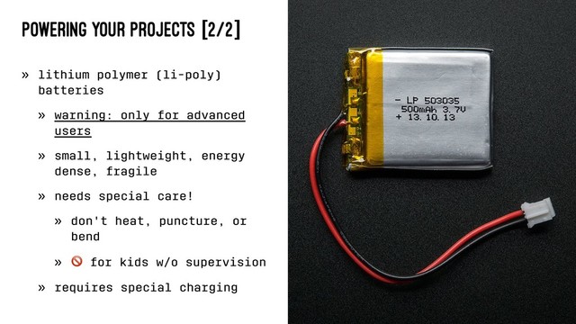 Powering Your Projects [2/2]
» lithium polymer (li-poly)
batteries
» warning: only for advanced
users
» small, lightweight, energy
dense, fragile
» needs special care!
» don't heat, puncture, or
bend
»
!
for kids w/o supervision
» requires special charging
