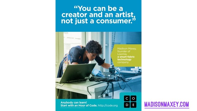 Anybody can learn!
Start with an Hour of Code. http:/
/code.org
© Code.org. Code.org®, the CODE logo and Hour of Code™ are trademarks of Code.org
“You can be a
creator and an artist,
not just a consumer.”
Madison Maxey,
founder of
Loomia,
a smart-fabric
technology
company
madisonmaxey.com

