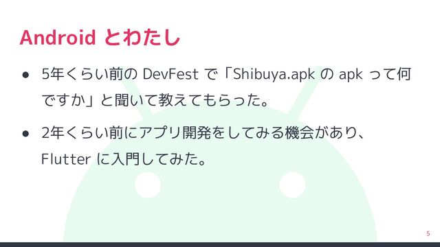 Android とわたし
● 5年くらい前の DevFest で「Shibuya.apk の apk って何
ですか」と聞いて教えてもらった。
● 2年くらい前にアプリ開発をしてみる機会があり、
Flutter に入門してみた。
5
