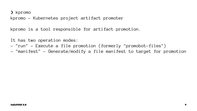 ❯ kpromo
kpromo - Kubernetes project artifact promoter
kpromo is a tool responsible for artifact promotion.
It has two operation modes:
- "run" - Execute a file promotion (formerly "promobot-files")
- "manifest" - Generate/modify a file manifest to target for promotion
IndiaFOSS 2.0 9
