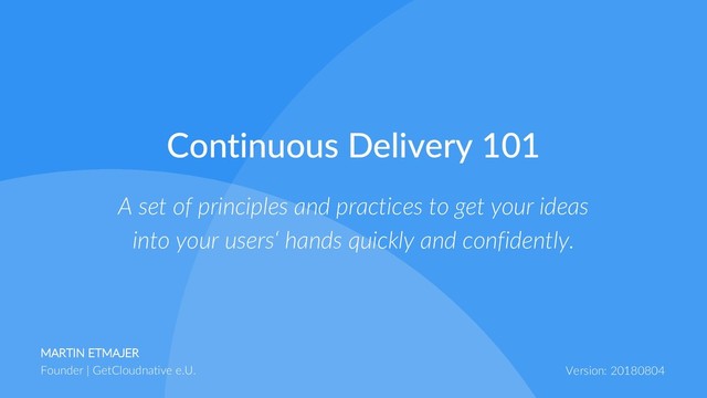 MARTIN ETMAJER
Founder | GetCloudnative e.U. Version: 20180804
A set of principles and practices to get your ideas
into your users‘ hands quickly and confidently.
Continuous Delivery 101
