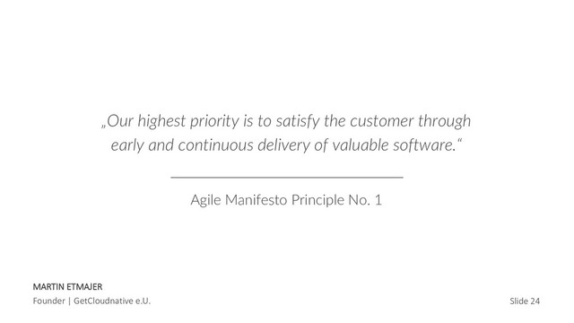 MARTIN ETMAJER
Founder | GetCloudnative e.U. Slide 24
„Our highest priority is to satisfy the customer through
early and continuous delivery of valuable software.“
Agile Manifesto Principle No. 1

