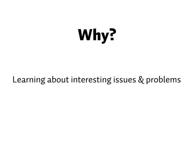 Why?
Learning about interesting issues & problems

