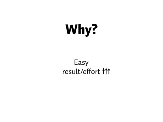 Why?
Easy
result/effort
