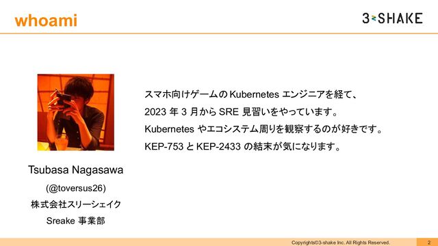 Copyrights©3-shake Inc. All Rights Reserved. 2
whoami
Tsubasa Nagasawa
(@toversus26)
株式会社スリーシェイク
Sreake 事業部
スマホ向けゲームの Kubernetes エンジニアを経て、
2023 年 3 月から SRE 見習いをやっています。
Kubernetes やエコシステム周りを観察するのが好きです。
KEP-753 と KEP-2433 の結末が気になります。
