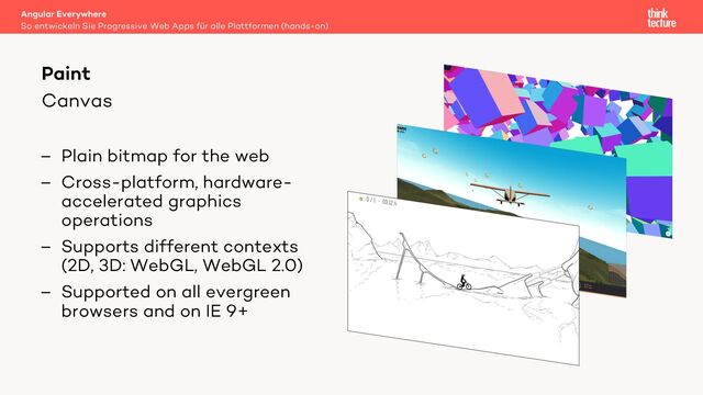 Canvas
– Plain bitmap for the web
– Cross-platform, hardware-
accelerated graphics
operations
– Supports different contexts
(2D, 3D: WebGL, WebGL 2.0)
– Supported on all evergreen
browsers and on IE 9+
Angular Everywhere
So entwickeln Sie Progressive Web Apps für alle Plattformen (hands-on)
Paint
