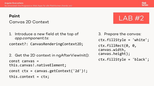 Canvas 2D Context
1. Introduce a new field at the top of
app.component.ts:
context?: CanvasRenderingContext2D;
2. Get the 2D context in ngAfterViewInit():
const canvas =
this.canvas!.nativeElement;
const ctx = canvas.getContext('2d')!;
this.context = ctx;
3. Prepare the canvas:
ctx.fillStyle = 'white';
ctx.fillRect(0, 0,
canvas.width,
canvas.height);
ctx.fillStyle = 'black';
Angular Everywhere
So entwickeln Sie Progressive Web Apps für alle Plattformen (hands-on)
Paint LAB #2
