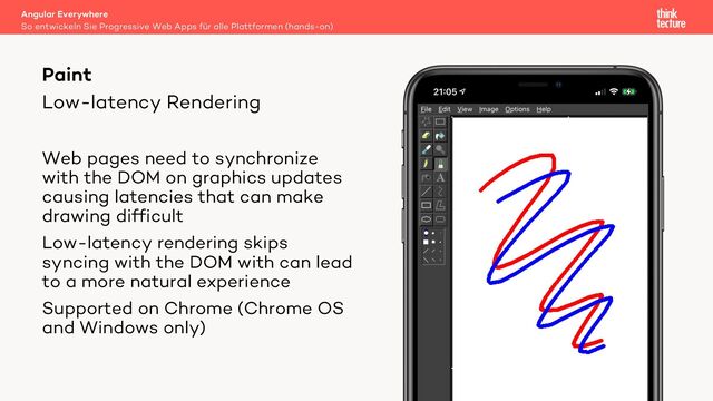 Low-latency Rendering
Angular Everywhere
So entwickeln Sie Progressive Web Apps für alle Plattformen (hands-on)
Paint
Web pages need to synchronize
with the DOM on graphics updates
causing latencies that can make
drawing difficult
Low-latency rendering skips
syncing with the DOM with can lead
to a more natural experience
Supported on Chrome (Chrome OS
and Windows only)
