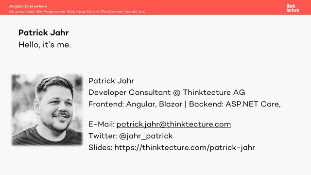 Hello, it’s me.
Patrick Jahr
Developer Consultant @ Thinktecture AG
Frontend: Angular, Blazor | Backend: ASP.NET Core,
.NET
E-Mail: patrick.jahr@thinktecture.com
Twitter: @jahr_patrick
Slides: https://thinktecture.com/patrick-jahr
Patrick Jahr
So entwickeln Sie Progressive Web Apps für alle Plattformen (hands-on)
Angular Everywhere
