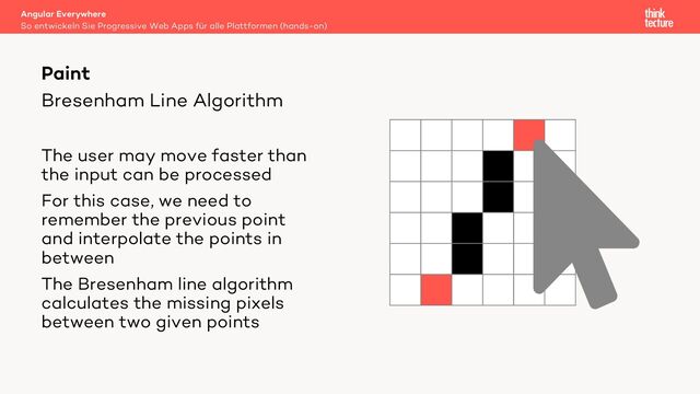 Bresenham Line Algorithm
The user may move faster than
the input can be processed
For this case, we need to
remember the previous point
and interpolate the points in
between
The Bresenham line algorithm
calculates the missing pixels
between two given points
Angular Everywhere
So entwickeln Sie Progressive Web Apps für alle Plattformen (hands-on)
Paint
