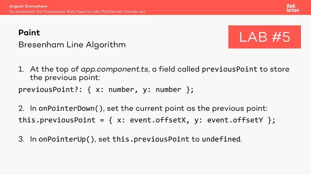 Bresenham Line Algorithm
1. At the top of app.component.ts, a field called previousPoint to store
the previous point:
previousPoint?: { x: number, y: number };
2. In onPointerDown(), set the current point as the previous point:
this.previousPoint = { x: event.offsetX, y: event.offsetY };
3. In onPointerUp(), set this.previousPoint to undefined.
Angular Everywhere
So entwickeln Sie Progressive Web Apps für alle Plattformen (hands-on)
Paint LAB #5
