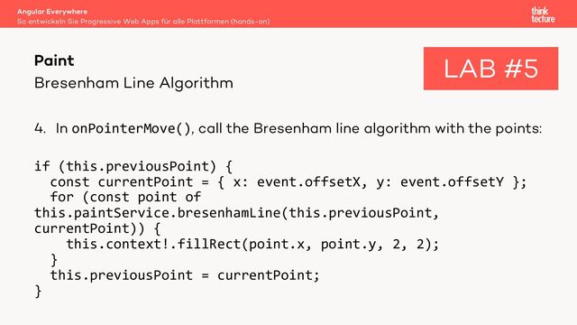 Bresenham Line Algorithm
4. In onPointerMove(), call the Bresenham line algorithm with the points:
if (this.previousPoint) {
const currentPoint = { x: event.offsetX, y: event.offsetY };
for (const point of
this.paintService.bresenhamLine(this.previousPoint,
currentPoint)) {
this.context!.fillRect(point.x, point.y, 2, 2);
}
this.previousPoint = currentPoint;
}
Angular Everywhere
So entwickeln Sie Progressive Web Apps für alle Plattformen (hands-on)
Paint LAB #5
